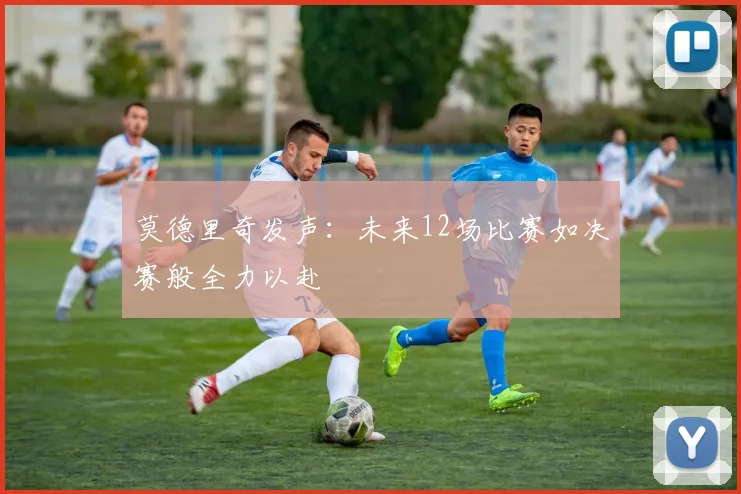 莫德里奇发声：未来12场比赛如决赛般全力以赴