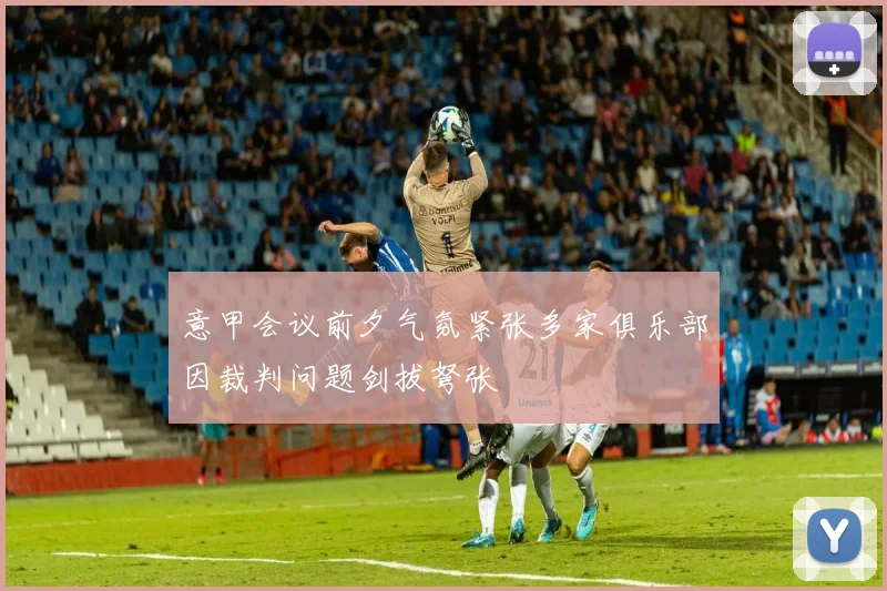 意甲会议前夕气氛紧张多家俱乐部因裁判问题剑拔弩张