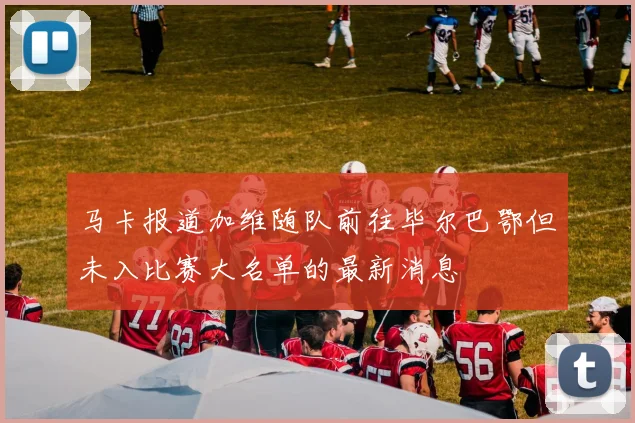 马卡报道加维随队前往毕尔巴鄂但未入比赛大名单的最新消息