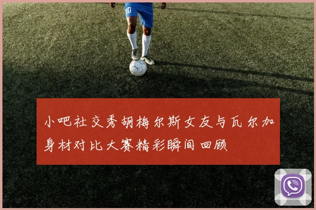 小吧社交秀胡梅尔斯女友与瓦尔加身材对比大赛精彩瞬间回顾
