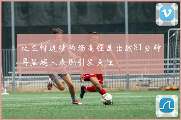 杜兰特连续两场高强度出战81分钟再显超人表现引发关注