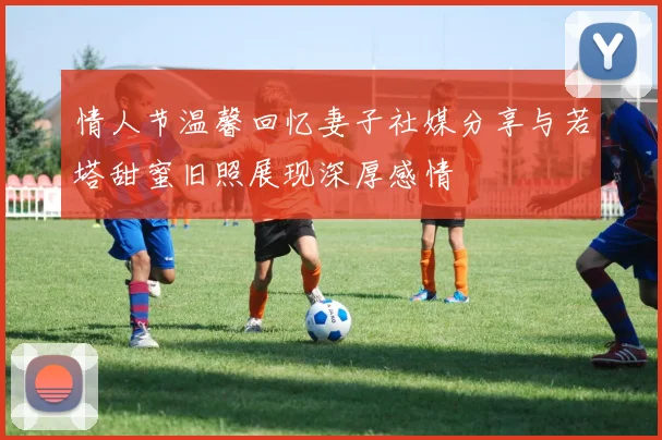 情人节温馨回忆妻子社媒分享与若塔甜蜜旧照展现深厚感情
