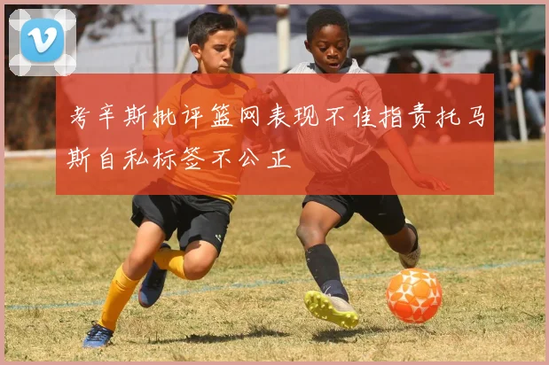 考辛斯批评篮网表现不佳指责托马斯自私标签不公正