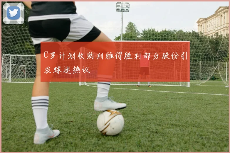 C罗计划收购利雅得胜利部分股份引发球迷热议